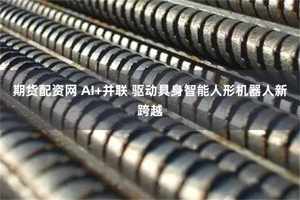 期货配资网 AI+并联 驱动具身智能人形机器人新跨越