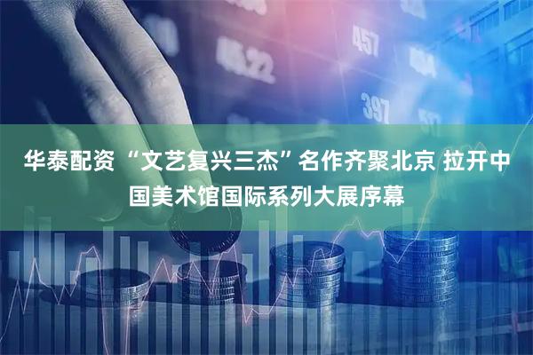 华泰配资 “文艺复兴三杰”名作齐聚北京 拉开中国美术馆国际系列大展序幕