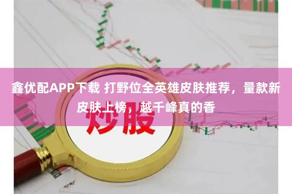 鑫优配APP下载 打野位全英雄皮肤推荐，量款新皮肤上榜，越千峰真的香