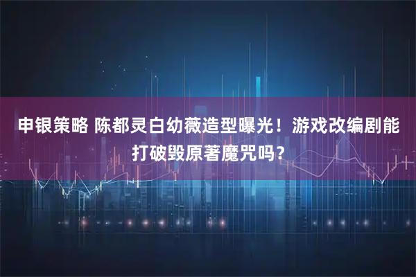 申银策略 陈都灵白幼薇造型曝光！游戏改编剧能打破毁原著魔咒吗？