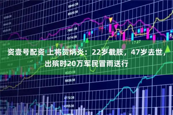 资壹号配资 上将贺炳炎：22岁截肢，47岁去世，出殡时20万军民冒雨送行